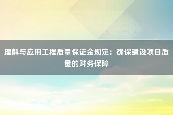 理解与应用工程质量保证金规定：确保建设项目质量的财务保障